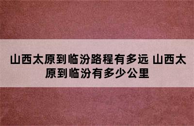 山西太原到临汾路程有多远 山西太原到临汾有多少公里